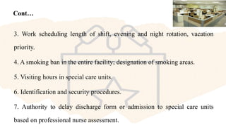 Cont…
3. Work scheduling length of shift, evening and night rotation, vacation
priority.
4. A smoking ban in the entire facility; designation of smoking areas.
5. Visiting hours in special care units.
6. Identification and security procedures.
7. Authority to delay discharge form or admission to special care units
based on professional nurse assessment.
 