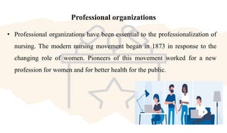 Professional organizations
• Professional organizations have been essential to the professionalization of
nursing. The modern nursing movement began in 1873 in response to the
changing role of women. Pioneers of this movement worked for a new
profession for women and for better health for the public.
 