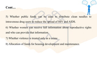 Cont…
5) Whether public funds can be used to distribute clean needles to
intravenous drug users to reduce the spread of HIV and AIDS.
6) Whether women can receive full information about reproductive rights
and who can provide that information.
7) Whether violence is treated only as a crime.
8) Allocation of funds for housing development and maintenance.
 