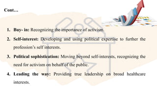 Cont…
1. Buy- in: Recognizing the importance of activism.
2. Self-interest: Developing and using political expertise to further the
profession’s self interests.
3. Political sophistication: Moving beyond self-interests, recognizing the
need for activism on behalf of the public.
4. Leading the way: Providing true leadership on broad healthcare
interests.
 