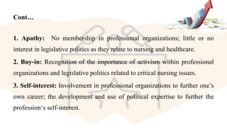 Cont…
1. Apathy: No membership in professional organizations; little or no
interest in legislative politics as they relate to nursing and healthcare.
2. Buy-in: Recognition of the importance of activism within professional
organizations and legislative politics related to critical nursing issues.
3. Self-interest: Involvement in professional organizations to further one’s
own career; the development and use of political expertise to further the
profession‘s self-interest.
 