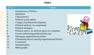 Index
S. No. Content
1.
2.
3.
4.
5.
6.
7.
8.
9.
10.
11.
12
13.
14.
Introduction of Politics
Definition
Characterstics
Political action sphere
4 stages of political development
Political analysis: its components
Political strategies
Political tactics: its skills & tactics in workplace
Factors influencing political behaviour
Managing organizational politics
Eliminating factors causing organizational Politics
Conclusion
Summarization
Bibliography
 