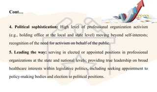 Cont…
4. Political sophistication: High level of professional organization activism
(e.g., holding office at the local and state level) moving beyond self-interests;
recognition of the need for activism on behalf of the public.
5. Leading the way: serving in elected or appointed positions in professional
organizations at the state and national levels; providing true leadership on broad
healthcare interests within legislative politics, including seeking appointment to
policy-making bodies and election to political positions.
 