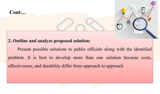 Cont…
2. Outline and analyze proposed solution:
Present possible solutions to public officials along with the identified
problem. It is best to develop more than one solution because costs,
effectiveness, and durability differ from approach to approach
 