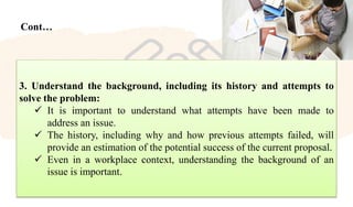 Cont…
3. Understand the background, including its history and attempts to
solve the problem:
 It is important to understand what attempts have been made to
address an issue.
 The history, including why and how previous attempts failed, will
provide an estimation of the potential success of the current proposal.
 Even in a workplace context, understanding the background of an
issue is important.
 