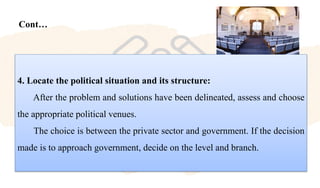 Cont…
4. Locate the political situation and its structure:
After the problem and solutions have been delineated, assess and choose
the appropriate political venues.
The choice is between the private sector and government. If the decision
made is to approach government, decide on the level and branch.
 