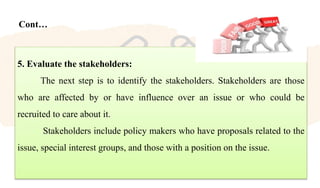 Cont…
5. Evaluate the stakeholders:
The next step is to identify the stakeholders. Stakeholders are those
who are affected by or have influence over an issue or who could be
recruited to care about it.
Stakeholders include policy makers who have proposals related to the
issue, special interest groups, and those with a position on the issue.
 