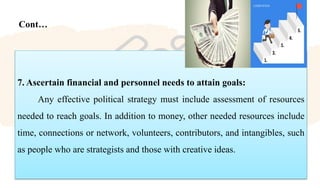Cont…
7. Ascertain financial and personnel needs to attain goals:
Any effective political strategy must include assessment of resources
needed to reach goals. In addition to money, other needed resources include
time, connections or network, volunteers, contributors, and intangibles, such
as people who are strategists and those with creative ideas.
 