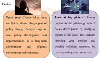 Cont…
Persistence- Change takes time;
conflict is almost always part of
policy change. Policy change or
new policy development and
implementation is a long-term
commitment and requires
commitment and endurance.
Look at big picture: Always
prepare for the political process of
policy development by clarifying
aspects of the issue. This includes
knowing your position and
possible solutions supported by
data, assessing your power base.
 