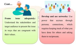 Cont…
Frame issue adequately:
Understand the stakeholders and
target audience to present the issue
in ways that are congruent with
their values.
Develop and use networks: Use
power that accrues through
persona; connections, which
requires keeping track of what you
have done for others and asking
them to reciprocate.
 