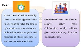 Cont…
Collaborate: Work with others to
achieve policy goals.
Collaboration usually achieves
goals more effectively than does
individual action.
Assess time: Consider carefully
when is the most opportune time
to act. Knowing when the time is
right requires accurate assessment
of the values, concerns, goals, and
resources of those you have to
convince that your way is best.
 