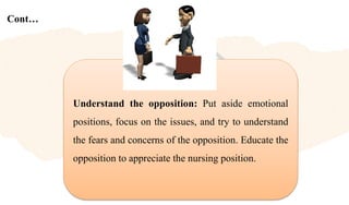 Cont…
Understand the opposition: Put aside emotional
positions, focus on the issues, and try to understand
the fears and concerns of the opposition. Educate the
opposition to appreciate the nursing position.
 
