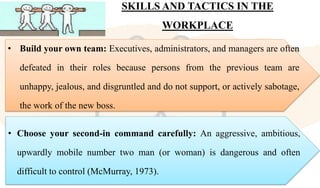 SKILLS AND TACTICS IN THE
WORKPLACE
• Build your own team: Executives, administrators, and managers are often
defeated in their roles because persons from the previous team are
unhappy, jealous, and disgruntled and do not support, or actively sabotage,
the work of the new boss.
• Choose your second-in command carefully: An aggressive, ambitious,
upwardly mobile number two man (or woman) is dangerous and often
difficult to control (McMurray, 1973).
 