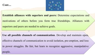 Cont…
Use all possible channels of communication. Develop and maintain open,
effective channels of communication to avoid isolation, pre-emption, and loss
in power struggles. Be fair, but learn to recognize aggressive, manipulative
people.
Establish alliances with superiors and peers: Determine expectations and
motivations of others before you form true friendships. Alliances with
superiors and peers are needed to achieve goals.
 