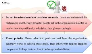 Cont…
• Know priority. Know what the goals are and how the organization
generally works to achieve those goals. Treat others with respect. Respect
can prevent feelings that can lead to sabotage and retaliation.
• Do not be naive about how decisions are made. Learn and understand the
preferences and the way powerful people act in the organization in order to
predict how they will make a decision; then plan accordingly.
 