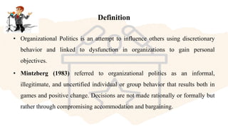 Definition
• Organizational Politics is an attempt to influence others using discretionary
behavior and linked to dysfunction in organizations to gain personal
objectives.
• Mintzberg (1983) referred to organizational politics as an informal,
illegitimate, and uncertified individual or group behavior that results both in
games and positive change. Decisions are not made rationally or formally but
rather through compromising accommodation and bargaining.
 