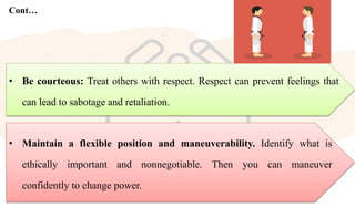 Cont…
• Maintain a flexible position and maneuverability. Identify what is
ethically important and nonnegotiable. Then you can maneuver
confidently to change power.
• Be courteous: Treat others with respect. Respect can prevent feelings that
can lead to sabotage and retaliation.
 
