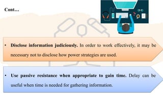 Cont…
• Use passive resistance when appropriate to gain time. Delay can be
useful when time is needed for gathering information.
• Disclose information judiciously. In order to work effectively, it may be
necessary not to disclose how power strategies are used.
 