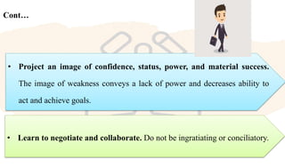 Cont…
• Learn to negotiate and collaborate. Do not be ingratiating or conciliatory.
• Project an image of confidence, status, power, and material success.
The image of weakness conveys a lack of power and decreases ability to
act and achieve goals.
 