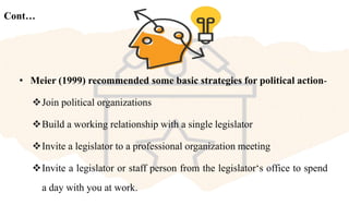 Cont…
• Meier (1999) recommended some basic strategies for political action-
Join political organizations
Build a working relationship with a single legislator
Invite a legislator to a professional organization meeting
Invite a legislator or staff person from the legislator‘s office to spend
a day with you at work.
 
