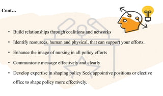 Cont…
• Build relationships through coalitions and networks
• Identify resources, human and physical, that can support your efforts.
• Enhance the image of nursing in all policy efforts
• Communicate message effectively and clearly
• Develop expertise in shaping policy Seek appointive positions or elective
office to shape policy more effectively.
 