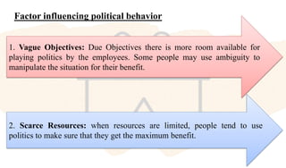 Factor influencing political behavior
1. Vague Objectives: Due Objectives there is more room available for
playing politics by the employees. Some people may use ambiguity to
manipulate the situation for their benefit.
2. Scarce Resources: when resources are limited, people tend to use
politics to make sure that they get the maximum benefit.
 