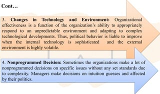 Cont…
3. Changes in Technology and Environment: Organizational
effectiveness is a function of the organization’s ability to appropriately
respond to an unpredictable environment and adapting to complex
technological developments. Thus, political behavior is liable to improve
when the internal technology is sophisticated and the external
environment is highly volatile.
4. Nonprogrammed Decision: Sometimes the organizations make a lot of
nonprogrammed decisions on specific issues without any set standards due
to complexity. Managers make decisions on intuition guesses and affected
by their politics.
 