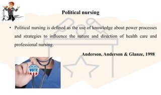 Political nursing
• Political nursing is defined as the use of knowledge about power processes
and strategies to influence the nature and direction of health care and
professional nursing.
Anderson, Anderson & Glanze, 1998
 