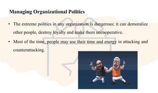 Managing Organizational Politics
• The extreme politics in any organization is dangerous; it can demoralize
other people, destroy loyalty and make them uncooperative.
• Most of the time, people may use their time and energy in attacking and
counterattacking.
 