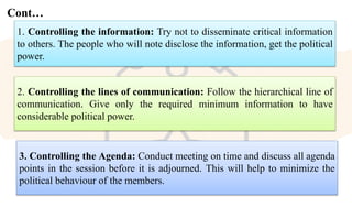 Cont…
1. Controlling the information: Try not to disseminate critical information
to others. The people who will note disclose the information, get the political
power.
2. Controlling the lines of communication: Follow the hierarchical line of
communication. Give only the required minimum information to have
considerable political power.
3. Controlling the Agenda: Conduct meeting on time and discuss all agenda
points in the session before it is adjourned. This will help to minimize the
political behaviour of the members.
 