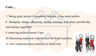Cont…
7. Taking quick actions if somebody indulges in too much politics
8. Managing change effectively, having meetings with them periodically,
and seeking suggestion
9. removing political norms if any
10. Recruiting employees who are least involved in politics
11. Give employees more control over their work.
 