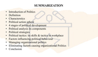 SUMMARIZATION
• Introduction of Politics
• Definition
• Characterstics
• Political action sphere
• 4 stages of political development
• Political analysis its components
• Political strategies
• Political tactics: its skills & tactics in workplace
• Factors influencing political behaviour
• Managing organizational politics
• Eliminating factors causing organizational Politics
• Conclusion
 