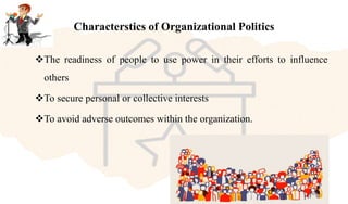 Characterstics of Organizational Politics
The readiness of people to use power in their efforts to influence
others
To secure personal or collective interests
To avoid adverse outcomes within the organization.
 