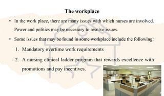 The workplace
• In the work place, there are many issues with which nurses are involved.
Power and politics may be necessary to resolve issues.
• Some issues that may be found in some workplace include the following:
1. Mandatory overtime work requirements
2. A nursing clinical ladder program that rewards excellence with
promotions and pay incentives.
 