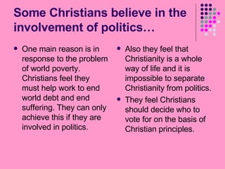 Some Christians believe in the involvement of politics… One main reason is in response to the problem of world poverty. Christians feel they must help work to end world debt and end suffering. They can only achieve this if they are involved in politics. Also they feel that Christianity is a whole way of life and it is impossible to separate Christianity from politics. They feel Christians should decide who to vote for on the basis of Christian principles. 