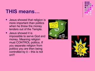 THIS means… Jesus showed that religion is more important than politics when he threw the money lenders out of the Temple. Jesus showed it is impossible to serve God and money. Meaning religion must CONTROL politics. If you separate religion from politics you are then being controlled by it – this is not on!!! 