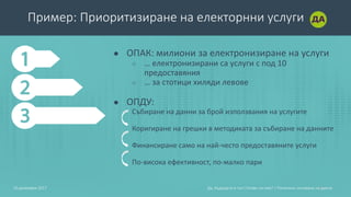 Пример: Приоритизиране на електорнни услуги
● ОПАК: милиони за електронизиране на услуги
○ … електронизирани са услуги с под 10
предоставяния
○ … за стотици хиляди левове
● ОПДУ:
Събиране на данни за брой използвания на услугите
Коригиране на грешки в методиката за събиране на данните
Финансиране само на най-често предоставяните услуги
По-висока ефективност, по-малко пари
1210 декември 2017 Да, Бъдещето е тук! Готови ли сме? | Политики, основани на данни
 