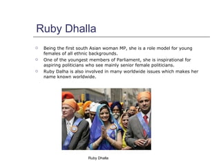 Ruby Dhalla <ul><li>Being the first south Asian woman MP, she is a role model for young females of all ethnic backgrounds....
