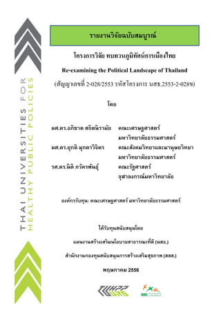 รายงานวิจยฉบับสมบูรณ์
ั
โครงการวิจัย ทบทวนภูมทศน์ การเมืองไทย
ิ ั
Re-examining the Political Landscape of Thailand
(สัญญาเลขที่ 2-028/2553 รหัสโครงการ นสธ.2553-2-028ข)
โดย
ผศ.ดร.อภิชาต สถิตนิรามัย คณะเศรษฐศาสตร์
มหาวิทยาลัยธรรมศาสตร์
ผศ.ดร.ยุกติ มุกดาวิจิตร
คณะสังคมวิทยาและมานุษยวิทยา
มหาวิทยาลัยธรรมศาสตร์
รศ.ดร.นิติ ภวัครพันธุ์
คณะรัฐศาสตร์
จุฬาลงกรณ์มหาวิทยาลัย
องค์กรรับทุน: คณะเศรษฐศาสตร์ มหาวิ ทยาลัยธรรมศาสตร์

ได้รบทุนสนับสนุนโดย
ั
แผนงานสร้างเสริ มนโยบายสาธารณะที่ดี (นสธ.)
สานักงานกองทุนสนับสนุนการสร้างเสริ มสุขภาพ (สสส.)

พฤษภาคม 2556

 