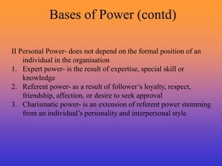 Bases of Power (contd)
II Personal Power- does not depend on the formal position of an
individual in the organisation
1. Expert power- is the result of expertise, special skill or
knowledge
2. Referent power- as a result of follower’s loyalty, respect,
friendship, affection, or desire to seek approval
3. Charismatic power- is an extension of referent power stemming
from an individual’s personality and interpersonal style
 