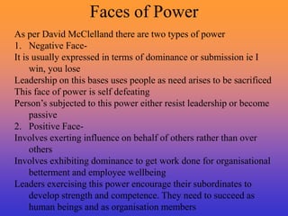 Faces of Power
As per David McClelland there are two types of power
1. Negative Face-
It is usually expressed in terms of dominance or submission ie I
win, you lose
Leadership on this bases uses people as need arises to be sacrificed
This face of power is self defeating
Person’s subjected to this power either resist leadership or become
passive
2. Positive Face-
Involves exerting influence on behalf of others rather than over
others
Involves exhibiting dominance to get work done for organisational
betterment and employee wellbeing
Leaders exercising this power encourage their subordinates to
develop strength and competence. They need to succeed as
human beings and as organisation members
 
