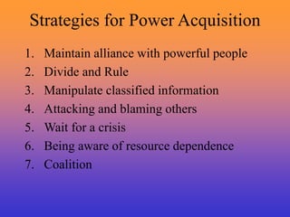Strategies for Power Acquisition
1. Maintain alliance with powerful people
2. Divide and Rule
3. Manipulate classified information
4. Attacking and blaming others
5. Wait for a crisis
6. Being aware of resource dependence
7. Coalition
 