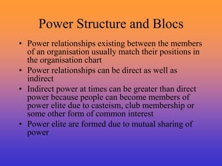 Power Structure and Blocs
• Power relationships existing between the members
of an organisation usually match their positions in
the organisation chart
• Power relationships can be direct as well as
indirect
• Indirect power at times can be greater than direct
power because people can become members of
power elite due to casteism, club membership or
some other form of common interest
• Power elite are formed due to mutual sharing of
power
 