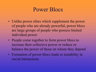 Power Blocs
• Unlike power elites which supplement the power
of people who are already powerful, power blocs
are large groups of people who possess limited
individual power
• People come together to form power blocs to
increase their collective power or reduce or
balance the power of those on whom they depend
• Formation of power blocs leads to instability in
social interactions
 