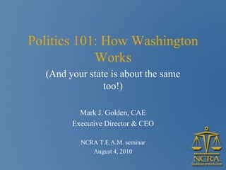 Politics 101: How Washington
            Works
  (And your state is about the same
                too!)

          Mark J. Golden, CAE
        Executive Director & CEO

          NCRA T.E.A.M. seminar
             August 4, 2010
 