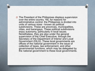 O The President of the Philippines displays supervision
over the entire country. Yet, for reasons for
administrative control, the Philippines is divided into
units of various sizes - known as political
subdivisions. These are provinces, municipalities,
cities, and barangays. These political subdivisions
enjoy autonomy, particularly in local issues.
Nonetheless, they are also under the general
supervision of the Chief Executive, through the
Secretary of the Department of Interior and Local
Government (DILG). These local governments are
offices of the national government in the issue of
collection of taxes, law enforcement, and other
governmental functions, which may be delegated by
the national government to these local governments.
 