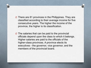 O There are 81 provinces in the Philippines. They are
classified according to their average income for five
consecutive years. The higher the income of the
province, the higher is its classification.
O The salaries that can be paid to the provincial
officials depend upon the class to which it belongs.
Higher salaries are paid to the officials of the
higher-class provinces. A province elects its
executives - the governor, vice governor, and the
members of the provincial board.
 