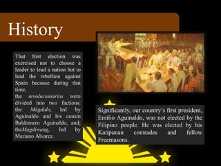 History
Significantly, our country’s first president,
Emilio Aguinaldo, was not elected by the
Filipino people. He was elected by his
Katipunan comrades and fellow
Freemasons.
That first election was
exercised not to choose a
leader to lead a nation but to
lead the rebellion against
Spain because during that
time,
the revolucionarios were
divided into two factions:
the Mágdalo, led by
Aguinaldo and his cousin
Baldomero Aguinaldo, and;
theMagdiwang, led by
Mariano Álvarez.
 