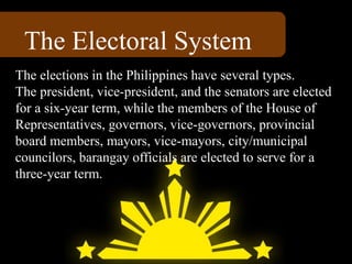 The Electoral System
The elections in the Philippines have several types.
The president, vice-president, and the senators are elected
for a six-year term, while the members of the House of
Representatives, governors, vice-governors, provincial
board members, mayors, vice-mayors, city/municipal
councilors, barangay officials are elected to serve for a
three-year term.
 