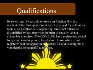 Every citizen 18 years old or above on Election Day, is a
resident of the Philippines for at least a year and for at least six
months on the place he is registering, and is not otherwise
disqualified by law, may vote. In order to actually vote, a
citizen has to register. The COMELEC has a registration period
for several months prior to the election. Those who are not
registered will not appear on the voters' list and is ineligible to
vote despite being qualified to do so.
Qualifications
 